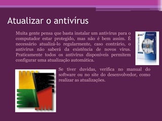 Atualizar o antivírus
Muita gente pensa que basta instalar um antivírus para o
computador estar protegido, mas não é bem assim. É
necessário atualizá-lo regularmente, caso contrário, o
antivírus não saberá da existência de novos vírus.
Praticamente todos os antivírus disponíveis permitem
configurar uma atualização automática.
Se tiver duvidas, verifica no manual do
software ou no site do desenvolvedor, como
realizar as atualizações.
 