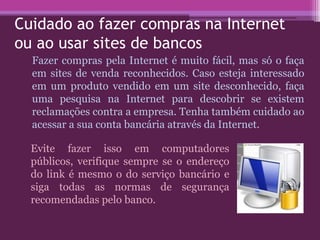 Cuidado ao fazer compras na Internet
ou ao usar sites de bancos
Fazer compras pela Internet é muito fácil, mas só o faça
em sites de venda reconhecidos. Caso esteja interessado
em um produto vendido em um site desconhecido, faça
uma pesquisa na Internet para descobrir se existem
reclamações contra a empresa. Tenha também cuidado ao
acessar a sua conta bancária através da Internet.
Evite fazer isso em computadores
públicos, verifique sempre se o endereço
do link é mesmo o do serviço bancário e
siga todas as normas de segurança
recomendadas pelo banco.
 