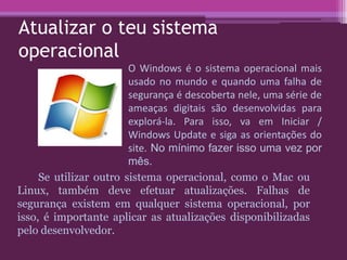 Atualizar o teu sistema
operacional
Se utilizar outro sistema operacional, como o Mac ou
Linux, também deve efetuar atualizações. Falhas de
segurança existem em qualquer sistema operacional, por
isso, é importante aplicar as atualizações disponibilizadas
pelo desenvolvedor.
O Windows é o sistema operacional mais
usado no mundo e quando uma falha de
segurança é descoberta nele, uma série de
ameaças digitais são desenvolvidas para
explorá-la. Para isso, va em Iniciar /
Windows Update e siga as orientações do
site. No mínimo fazer isso uma vez por
mês.
 