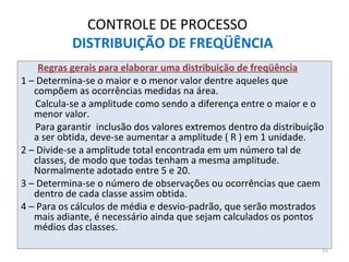 CONTROLE DE PROCESSO
DISTRIBUIÇÃO DE FREQÜÊNCIA
Regras gerais para elaborar uma distribuição de freqüência
1 – Determina-se o maior e o menor valor dentre aqueles que
compõem as ocorrências medidas na área.
Calcula-se a amplitude como sendo a diferença entre o maior e o
menor valor.
Para garantir inclusão dos valores extremos dentro da distribuição
a ser obtida, deve-se aumentar a amplitude ( R ) em 1 unidade.
2 – Divide-se a amplitude total encontrada em um número tal de
classes, de modo que todas tenham a mesma amplitude.
Normalmente adotado entre 5 e 20.
3 – Determina-se o número de observações ou ocorrências que caem
dentro de cada classe assim obtida.
4 – Para os cálculos de média e desvio-padrão, que serão mostrados
mais adiante, é necessário ainda que sejam calculados os pontos
médios das classes.
15
 