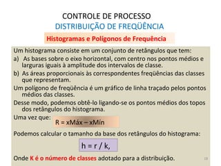 CONTROLE DE PROCESSO
DISTRIBUIÇÃO DE FREQÜÊNCIA
Um histograma consiste em um conjunto de retângulos que tem:
a) As bases sobre o eixo horizontal, com centro nos pontos médios e
larguras iguais à amplitude dos intervalos de classe.
b) As áreas proporcionais às correspondentes freqüências das classes
que representam.
Um polígono de freqüência é um gráfico de linha traçado pelos pontos
médios das classes.
Desse modo, podemos obtê-lo ligando-se os pontos médios dos topos
dos retângulos do histograma.
Uma vez que:
Podemos calcular o tamanho da base dos retângulos do histograma:
Onde K é o número de classes adotado para a distribuição.
R = xMáx – xMín
h = r / k,
Histogramas e Polígonos de Frequência
18
 
