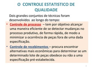 O CONTROLE ESTATISTICO DE
QUALIDADE
• Controle de processo – tem por objetivo alcançar
uma maneira eficiente de se detectar mudanças no
processo produtivo, de forma rápida, de modo a
minimizar a ocorrência de peças fora de uma dada
especificação.
• Controle de recebimentos – procura encontrar
alternativas mais econômicas para determinar se um
determinado lote de peças obedece ou não a uma
especificação pré-estabelecida.
Dois grandes conjuntos de técnicas foram
desenvolvidos ao longo do tempo:
2
 