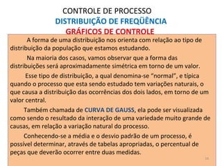 CONTROLE DE PROCESSO
DISTRIBUIÇÃO DE FREQÜÊNCIA
GRÁFICOS DE CONTROLE
A forma de uma distribuição nos orienta com relação ao tipo de
distribuição da população que estamos estudando.
Na maioria dos casos, vamos observar que a forma das
distribuições será aproximadamente simétrica em torno de um valor.
Esse tipo de distribuição, a qual denomina-se “normal”, e típica
quando o processo que esta sendo estudado tem variações naturais, o
que causa a distribuição das ocorrências dos dois lados, em torno de um
valor central.
Também chamada de CURVA DE GAUSS, ela pode ser visualizada
como sendo o resultado da interação de uma variedade muito grande de
causas, em relação a variação natural do processo.
Conhecendo-se a média e o desvio padrão de um processo, é
possível determinar, através de tabelas apropriadas, o percentual de
peças que deverão ocorrer entre duas medidas.
24
 