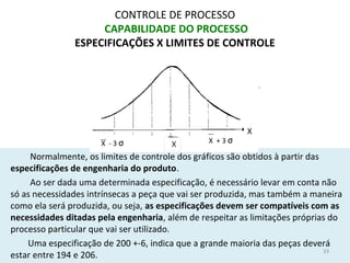 CONTROLE DE PROCESSO
CAPABILIDADE DO PROCESSO
ESPECIFICAÇÕES X LIMITES DE CONTROLE
Normalmente, os limites de controle dos gráficos são obtidos à partir das
especificações de engenharia do produto.
Ao ser dada uma determinada especificação, é necessário levar em conta não
só as necessidades intrínsecas a peça que vai ser produzida, mas também a maneira
como ela será produzida, ou seja, as especificações devem ser compatíveis com as
necessidades ditadas pela engenharia, além de respeitar as limitações próprias do
processo particular que vai ser utilizado.
Uma especificação de 200 +-6, indica que a grande maioria das peças deverá
estar entre 194 e 206.
33
X + 3 σ
X
X - 3 σ
 