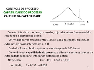 Seja um lote de barras de aço usinadas, cujos diâmetros foram medidos
resultando a distribuição acima.
99,7 % das barras estavam entre 1,343 e 1,361 polegadas, ou seja, os
extremos de nosso intervalo de +- 3 σ .
Os dados foram obtidos após uma amostragem de 100 barras.
Denominamos capabilidade do processo a diferença entre os valores da
extremidade superior e inferior da distribuição obtida.
Neste caso: C = 1,361 – 1,343 = 0,018
ou ainda, C = 6 * σ = 0,018
CONTROLE DE PROCESSO
CAPABILIDADE DO PROCESSO
CÁLCULO DA CAPABILIDADE
39
1,343 X = 1,352 1,361
X
 