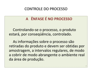 CONTROLE DO PROCESSO
A ÊNFASE É NO PROCESSO
Controlando-se o processo, o produto
estará, por conseqüência, controlado.
As informações sobre o processo são
retiradas do produto e devem ser obtidas por
amostragem, a intervalos regulares, de modo
a cobrir de modo abrangente o ambiente real
da área de produção.
4
 