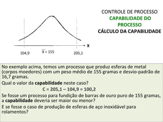 No exemplo acima, temos um processo que produz esferas de metal
(corpos moedores) com um peso médio de 155 gramas e desvio-padrão de
16,7 gramas.
Qual o valor da capabilidade neste caso?
C = 205,1 – 104,9 = 100,2
Se fosse um processo para fundição de barras de ouro puro de 155 gramas,
a capabilidade deveria ser maior ou menor?
E se fosse o caso de produção de esferas de aço inoxidável para
rolamentos?
CONTROLE DE PROCESSO
CAPABILIDADE DO
PROCESSO
CÁLCULO DA CAPABILIDADE
104,9 205,1X = 155
X
 