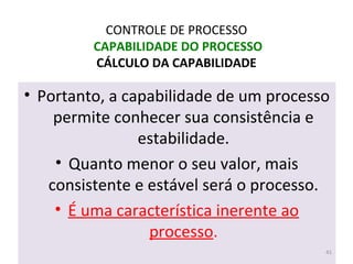 • Portanto, a capabilidade de um processo
permite conhecer sua consistência e
estabilidade.
• Quanto menor o seu valor, mais
consistente e estável será o processo.
• É uma característica inerente ao
processo.
CONTROLE DE PROCESSO
CAPABILIDADE DO PROCESSO
CÁLCULO DA CAPABILIDADE
41
 