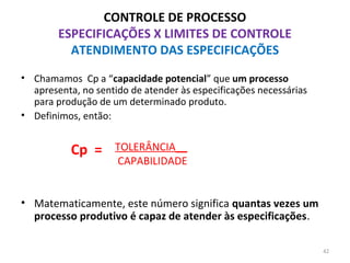 CONTROLE DE PROCESSO
ESPECIFICAÇÕES X LIMITES DE CONTROLE
ATENDIMENTO DAS ESPECIFICAÇÕES
• Chamamos Cp a “capacidade potencial” que um processo
apresenta, no sentido de atender às especificações necessárias
para produção de um determinado produto.
• Definimos, então:
• Matematicamente, este número significa quantas vezes um
processo produtivo é capaz de atender às especificações.
TOLERÂNCIA__
CAPABILIDADE
Cp =
42
 