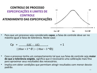 CONTROLE DE PROCESSO
ESPECIFICAÇÕES X LIMITES DE
CONTROLE
ATENDIMENTO DAS ESPECIFICAÇÕES
• Para que um processo seja considerado capaz, a faixa de controle deve ser no
máximo igual à faixa de tolerância. Neste caso:
(LSC - LIC) .
[ (Xbar + 3 * σ ) – ( Xbar – 3 *σ)]
• Caso o processo tenha um comportamento tal que sua faixa de controle seja maior
do que a tolerância exigida, significa que é necessário uma calibração mais fina
para aproximar seus resultados dos necessários.
• Implica em obter condições que permitam atingir resultados com menor desvio-
padrão.
Cp = = 1
43
 