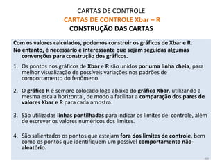 CARTAS DE CONTROLE
CARTAS DE CONTROLE Xbar – R
CONSTRUÇÃO DAS CARTAS
Com os valores calculados, podemos construir os gráficos de Xbar e R.
No entanto, é necessário e interessante que sejam seguidas algumas
convenções para construção dos gráficos.
1. Os pontos nos gráficos de Xbar e R são unidos por uma linha cheia, para
melhor visualização de possíveis variações nos padrões de
comportamento do fenômeno.
2. O gráfico R é sempre colocado logo abaixo do gráfico Xbar, utilizando a
mesma escala horizontal, de modo a facilitar a comparação dos pares de
valores Xbar e R para cada amostra.
3. São utilizadas linhas pontilhadas para indicar os limites de controle, além
de escrever os valores numéricos dos limites.
4. São salientados os pontos que estejam fora dos limites de controle, bem
como os pontos que identifiquem um possível comportamento não-
aleatório.
49
 