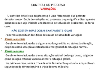 CONTROLE DO PROCESSO
VARIAÇÕES
O controle estatístico do processo é uma ferramenta que permite
detectar a ocorrência de variações no processo, o que significa dizer que é o
input para que seja iniciado um processo de solução de problemas, se for o
caso.
NÃO EXISTEM DUAS COISAS EXATAMENTE IGUAIS
Podemos conceituar dois tipos de causas de uma dada variação:
• Causas especiais
Geralmente relacionadas a alguma mudança súbita no status da situação,
exigindo como solução a restauração emergencial da situação normal.
• Causas comuns
Geralmente relacionadas a uma situação estável de longo prazo, exigindo
como solução estudos visando alterar a situação global.
No primeiro caso, seria a troca de uma ferramenta quebrada, enquanto no
segundo pode ser necessário a troca de uma máquina.
6
 