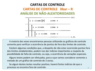 CARTAS DE CONTROLE
CARTAS DE CONTROLE Xbar – R
ANÁLISE DE NÃO-ALEATORIEDADES
A maioria das vezes encontramos pessoas utilizando os gráficos de controle
somente para verificar a ocorrência de pontos de fora dos limites de controle.
Existem algumas condições que, a despeito de não estar ocorrendo pontos fora
dos limites estabelecidos, podem nos dar indícios importantes a respeito da
possibilidade de falta de controle, ou seja, a ocorrência de variações especiais.
Alguns testes podem ser efetuados, para o que vamos considerar somente a
metade de um gráfico de controle de 3 zonas.
Se algum destes testes resultar positivo, haverá fortes indícios de que o
processo se encontra fora de controle. 62
 