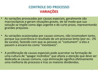 CONTROLE DO PROCESSO
VARIAÇÕES
• As variações provocadas por causas especiais, geralmente são
macroscópicas e geram situações graves, de tal modo que sua
solução se impõe como algo urgente e de curto prazo, representando
grandes prejuízos.
• As variações ocasionadas por causas comuns, não incomodam tanto,
porque sua ocorrência é resultado de um processo lento (por ex.: 2%
da sucata), fazendo com que as pessoas se “costumem” a eles e
passem a encará-los como “inevitáveis”.
• A proliferação de causas especiais pode acarretar na formação de
uma cultura de “apagar incêndios” que afasta a atenção que deve ser
dedicada as causas comuns, cuja eliminação significa efetivamente
uma melhoria do processo e traz os maiores dividendos.
7
 