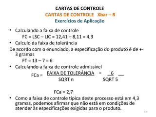 CARTAS DE CONTROLE
CARTAS DE CONTROLE Xbar – R
Exercícios de Aplicação
• Calculando a faixa de controle
FC = LSC – LIC = 12,41 – 8,11 = 4,3
• Calculo da faixa de tolerância
De acordo com o enunciado, a especificação do produto é de +-
3 gramas
FT = 13 – 7 = 6
• Calculando a faixa de controle admissível
FAIXA DE TOLERÂNCIA = 6
SQRT n SQRT 5
FCa = 2,7
• Como a faixa de controle típica deste processo está em 4,3
gramas, podemos afirmar que não está em condições de
atender às especificações exigidas para o produto.
73
FCa =
 