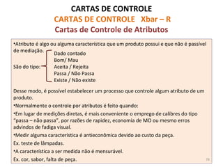 CARTAS DE CONTROLE
CARTAS DE CONTROLE Xbar – R
Cartas de Controle de Atributos
•Atributo é algo ou alguma característica que um produto possui e que não é passível
de mediação.
São do tipo:
Desse modo, é possível estabelecer um processo que controle algum atributo de um
produto.
•Normalmente o controle por atributos é feito quando:
•Em lugar de medições diretas, é mais conveniente o emprego de calibres do tipo
“passa – não passa”, por razões de rapidez, economia de MO ou mesmo erros
advindos de fadiga visual.
•Medir alguma característica é antieconômica devido ao custo da peça.
Ex. teste de lâmpadas.
•A característica a ser medida não é mensurável.
Ex. cor, sabor, falta de peça.
Dado contado
Bom/ Mau
Aceita / Rejeita
Passa / Não Passa
Existe / Não existe
74
 