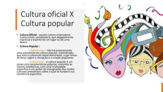 Cultura oficial X
Cultura popular
• Cultura Oficial - aquela cultura ordenadora,
institucional, compiladora, que alegadamente
expressa o espírito de um lugar ou de uma
época.
• Cultura Popular :
- Dedutivistas - não há propriamente
uma autonomia da cultura popular, subordinada
que está à cultura da classe dominante, cujas linhas
de força regem a recepção e a criação populares.
- Indutivistas - a cultura popular é um
corpo com características próprias, inerentes às
classes subalternas, com uma criatividade
específica e um poder de impugnação dos modos
culturais prevalentes sobre o qual se fundaria sua
resistência específica.
 