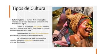 Tipos de Cultura
• Cultura regional - é a união de manifestações
culturais das diversas classes que compõem uma
determinada região.
- Tanto as criações da alta cultura, como as
da cultura popular e de massa, relacionam-se criando
e modificando a cultura local.
- Envolve todos os níveis de conhecimento
e visões de mundo da sociedade em questão.
- A cultura regional pode ser entendida
também como uma subcultura de uma cultura
principal dominante.
 