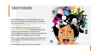 Identidade
• A identidade pode ser compreendida como um
princípio de coesão interiorizado por uma pessoa
ou grupo, que lhes permite reconhecer os outros e
ser por outros reconhecidos.
• A identidade de um grupo consiste em um
conjunto de características partilhadas pelos seus
membros, que permitem um processo de
identificação das pessoas no interior do grupo e de
diferenciação em relação a outros grupos.
• Pode-se assim dizer que, dentro do contexto social,
a identidade cultural fundamenta-se na diferença,
na distinção.
• A identidade nasce da cultura e vice-versa.
 