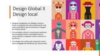 Design Global X
Design local
• Designer estabelece um diálogo contínuo
entre os símbolos da cultura dominante e da
cultura periférica que se encontra à margem
do sistema oficial.
• Circularidade cultural: um processo recíproco
de constantes trocas e interações entre a
cultura oficial e a popular, entre a central e a
periférica .
• Um design com estilo mais universal e outro
mais carregado de inﬂuências da cultura local.
 
