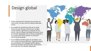 Design global
• “Estilo Internacional”, baseado nos princípios da
“boa forma”, em que a forma é determinada pela
função.
• Sua estética se constrói por meio de um estilo
impessoal, que não tem interesse em carregar
consigo valores, significados e símbolos de uma
cultura, mas sim atingir a perfeição formal por meio
da eficiente integração entre as formas projetadas e
os usuários, bem como otimizar os processos
industriais de produção.
• Essa tendência também pode ser percebida, com
uma nuance um pouco diferente, naqueles projetos
que apresentam uma linguagem gráfica ligada a
modismos de época, que percorrem vários países
do mundo com suas devidas adaptações.
 