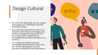 Design Cultural
• De cunho mais regionalista, que traz consigo a
preocupação com a identidade cultural da
produção de design.
• busca aliar toda experiência da cultura e da
tradição às mais modernas tecnologias, para
produzir um design bem relacionado com
seu contexto social e voltado para as
necessidades de seu público, peculiares a seu
território.
• É um design que valoriza as grandes
contribuições perpetuadas por muitos anos,
por meio do saber popular, e procura
promover as relações de troca entre culturas.
 