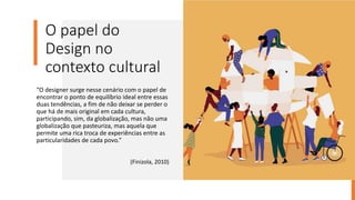 O papel do
Design no
contexto cultural
“O designer surge nesse cenário com o papel de
encontrar o ponto de equilíbrio ideal entre essas
duas tendências, a fim de não deixar se perder o
que há de mais original em cada cultura,
participando, sim, da globalização, mas não uma
globalização que pasteuriza, mas aquela que
permite uma rica troca de experiências entre as
particularidades de cada povo.”
(Finizola, 2010)
 