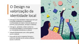 O Design na
valorização da
identidade local
• O Design é uma atividade criativa que tem por
finalidade estabelecer as qualidades
multifacetadas em todo o ciclo de vida de um
produto, seus processos, serviços e sistemas.
• O design é, portanto, o fator central na
inovação tecnológica e humanizadora e crucial
no intercâmbio econômico e cultural.
• Trabalha diretamente com a ética global,
social e cultural.
• Preocupa-se com os aspectos formais e
estéticos, levando-se em conta os fatores
sociais e culturais.
 