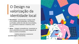 O Design na
valorização da
identidade local
• Reconhecer - compreender o espaço onde
esse produto será produzido, sua história,
qualidades, estilos de vida das comunidades,
seu patrimônio material e imaterial, entre
outros.
• Ativar - integrar competências, investindo no
desenvolvimento de uma visão integrada de
todos os atores envolvidos.
- realizar pesquisas e assessorar
questões legais e financeiras;
 