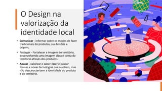O Design na
valorização da
identidade local
• Comunicar - informar sobre os modos de fazer
tradicionais do produtos, sua história e
origem;
• Proteger - Fortalecer a imagem do território,
desenvolvendo uma imagem clara e coesa do
território através dos produtos.
• Apoiar - valorizar o saber-fazer e buscar
formas e novas tecnologias que auxiliem, mas
não descaracterizem a identidade do produto
e do território.
 