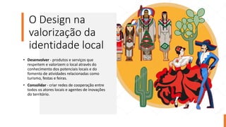 O Design na
valorização da
identidade local
• Desenvolver - produtos e serviços que
respeitem e valorizem o local através do
conhecimento dos potenciais locais e do
fomento de atividades relacionadas como
turismo, festas e feiras.
• Consolidar - criar redes de cooperação entre
todos os atores locais e agentes de inovações
do território.
 