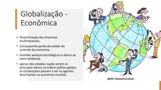 Globalização -
Econômica
• Disseminação das empresas
multinacionais.
• Consequente perda do estado do
controle da economia.
• Grandes avanços tecnológicos e danos ao
meio ambiente.
• apesar dos estados-nação serem os
principais atores na ordem política global,
as corporações passam a ser os agentes
dominantes na economia mundial.
 