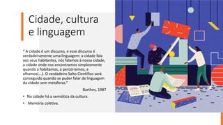 Cidade, cultura
e linguagem
“ A cidade é um discurso, e esse discurso é
verdadeiramente uma linguagem: a cidade fala
aos seus habitantes, nós falamos à nossa cidade,
a cidade onde nos encontramos simplesmente
quando a habitamos, a percorremos, a
olhamos(...). O verdadeiro Salto Cientifico será
conseguido quando se puder falar da linguagem
da cidade sem metáforas.”
Barthes, 1987
• Na cidade há a semiótica da cultura.
• Memória coletiva.
 