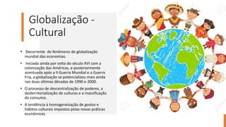 Globalização -
Cultural
• Decorrente do fenômeno de globalização
mundial das economias.
• Iniciada ainda por volta do século XVI com a
colonização das Américas, e posteriormente
acentuada após a II Guerra Mundial e a Guerra
Fria, a globalização se potencializou mais ainda
nas duas últimas décadas de 1990 e 2000.
• O processo de descentralização de poderes, a
desterritorialização de culturas e a massificação
do consumo.
• A tendência à homogeneização de gostos e
hábitos culturais impostos pelas novas práticas
econômicas.
 
