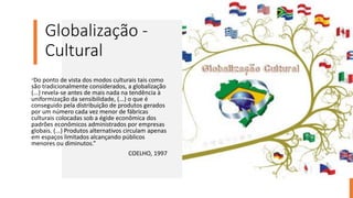 Globalização -
Cultural
“Do ponto de vista dos modos culturais tais como
são tradicionalmente considerados, a globalização
(...) revela-se antes de mais nada na tendência à
uniformização da sensibilidade, (...) o que é
conseguido pela distribuição de produtos gerados
por um número cada vez menor de fábricas
culturais colocadas sob a égide econômica dos
padrões econômicos administrados por empresas
globais. (...) Produtos alternativos circulam apenas
em espaços limitados alcançando públicos
menores ou diminutos.”
COELHO, 1997
 