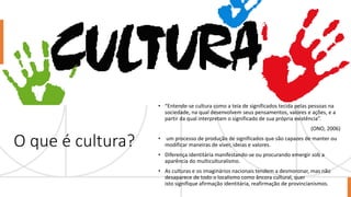 O que é cultura?
• “Entende-se cultura como a teia de significados tecida pelas pessoas na
sociedade, na qual desenvolvem seus pensamentos, valores e ações, e a
partir da qual interpretam o significado de sua própria existência”.
(ONO, 2006)
• um processo de produção de significados que são capazes de manter ou
modificar maneiras de viver, ideias e valores.
• Diferença identitária manifestando-se ou procurando emergir sob a
aparência do multiculturalismo.
• As culturas e os imaginários nacionais tendem a desmoronar, mas não
desaparece de todo o localismo como âncora cultural, quer
isto signifique afirmação identitária, reafirmação de provincianismos.
 
