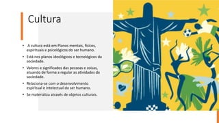 Cultura
• A cultura está em Planos mentais, físicos,
espirituais e psicológicos do ser humano.
• Está nos planos ideológicos e tecnológicos da
sociedade.
• Valores e significados das pessoas e coisas,
atuando de forma a regular as atividades da
sociedade.
• Relaciona-se com o desenvolvimento
espiritual e intelectual do ser humano.
• Se materializa através de objetos culturais.
 