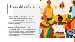 Tipos de cultura
• cultura erudita - ou alta cultura, possui duas
leituras que normalmente andam juntas:
- a primeira, como cultura letrada e
legítima por possuir qualidade, está definida por
parâmetros universais.
- a segunda, a alta cultura como
expressão da classe hegemônica, a elite.
• a cultura de massa - é aquela constituída por
produtos culturais que são produzidos para a
reprodução em massa independente de sua
origem ou discurso, desvinculada de qualquer
expressão de classe.
 
