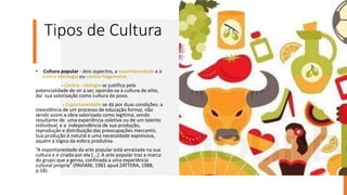 Tipos de Cultura
• Cultura popular - dois aspectos, a espontaneidade e a
contra-ideologia ou contra-hegemonia.
- Contra - idologia se justifica pela
potencialidade de vir a ser, opondo-se à cultura de elite,
daí sua valorização como cultura do povo.
- Espontaneidade se dá por duas condições: a
inexistência de um processo de educação formal, não
sendo assim a obra valorizada como legítima, sendo
resultante de uma experiência coletiva ou de um talento
individual, e a independência de sua produção,
reprodução e distribuição das preocupações mercantis.
Sua produção é natural e uma necessidade expressiva,
aquém à lógica da esfera produtiva.
“A espontaneidade da arte popular está enraizada na sua
cultura e é criada por ela [...]. A arte popular traz a marca
do grupo que a gerou, confinada a uma experiência
cultural própria” (PAVIANI, 1981 apud ZATTERA, 1988,
p.18).
 
