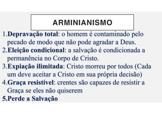 ARMINIANISMO
1.Depravação total: o homem é contaminado pelo
pecado de modo que não pode agradar a Deus.
2.Eleição condicional: a salvação é condicionada a
permanência no Corpo de Cristo.
3.Expiação ilimitada: Cristo morreu por todos (Cada
um deve aceitar a Cristo em sua própria decisão)
4.Graça resistível: crentes são capazes de resistir a
Graça se eles não quiserem
5.Perde a Salvação
 