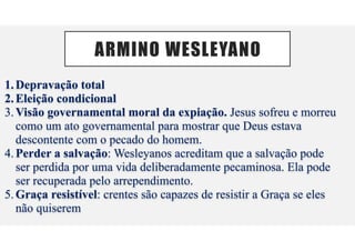ARMINO WESLEYANO
1.Depravação total
2.Eleição condicional
3.Visão governamental moral da expiação. Jesus sofreu e morreu
como um ato governamental para mostrar que Deus estava
descontente com o pecado do homem.
4.Perder a salvação: Wesleyanos acreditam que a salvação pode
ser perdida por uma vida deliberadamente pecaminosa. Ela pode
ser recuperada pelo arrependimento.
5.Graça resistível: crentes são capazes de resistir a Graça se eles
não quiserem
 