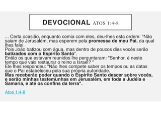 DEVOCIONAL ATOS 1:4-8
... Certa ocasião, enquanto comia com eles, deu-lhes esta ordem: "Não
saiam de Jerusalém, mas esperem pela promessa de meu Pai, da qual
lhes falei.
Pois João batizou com água, mas dentro de poucos dias vocês serão
batizados com o Espírito Santo".
Então os que estavam reunidos lhe perguntaram: "Senhor, é neste
tempo que vais restaurar o reino a Israel? "
Ele lhes respondeu: "Não lhes compete saber os tempos ou as datas
que o Pai estabeleceu pela sua própria autoridade.
Mas receberão poder quando o Espírito Santo descer sobre vocês,
e serão minhas testemunhas em Jerusalém, em toda a Judéia e
Samaria, e até os confins da terra".
Atos 1:4-8
 