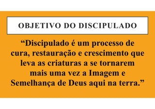 OBJETIVO DO DISCIPULADO
“Discipulado é um processo de
cura, restauração e crescimento que
leva as criaturas a se tornarem
mais uma vez a Imagem e
Semelhança de Deus aqui na terra.”
 