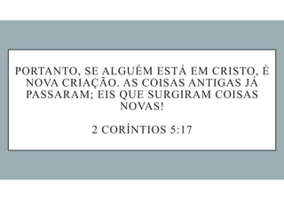 PORTANTO, SE ALGUÉM ESTÁ EM CRISTO, É
NOVA CRIAÇÃO. AS COISAS ANTIGAS JÁ
PASSARAM; EIS QUE SURGIRAM COISAS
NOVAS!
2 CORÍNTIOS 5:17
 