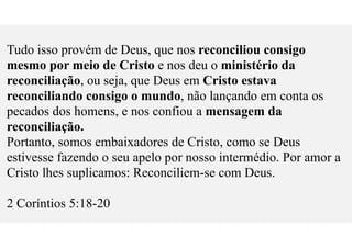 Tudo isso provém de Deus, que nos reconciliou consigo
mesmo por meio de Cristo e nos deu o ministério da
reconciliação, ou seja, que Deus em Cristo estava
reconciliando consigo o mundo, não lançando em conta os
pecados dos homens, e nos confiou a mensagem da
reconciliação.
Portanto, somos embaixadores de Cristo, como se Deus
estivesse fazendo o seu apelo por nosso intermédio. Por amor a
Cristo lhes suplicamos: Reconciliem-se com Deus.
2 Coríntios 5:18-20
 