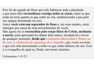 Pois foi do agrado de Deus que nele habitasse toda a plenitude,
e por meio dele reconciliasse consigo todas as coisas, tanto as que
estão na terra quanto as que estão no céu, estabelecendo a paz pelo
seu sangue derramado na cruz.
Antes vocês estavam separados de Deus e, em suas mentes, eram
inimigos por causa do mau procedimento de vocês.
Mas agora ele os reconciliou pelo corpo físico de Cristo, mediante
a morte, para apresentá-los diante dele santos, inculpáveis e livres
de qualquer acusação, desde que continuem alicerçados e firmes na
fé, sem se afastarem da esperança do evangelho, que vocês ouviram
e que tem sido proclamado a todos os que estão debaixo do céu. Esse
é o evangelho do qual eu, Paulo, me tornei ministro.
Colossenses 1:19-23
 
