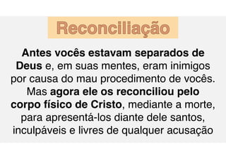 Antes vocês estavam separados de
Deus e, em suas mentes, eram inimigos
por causa do mau procedimento de vocês.
Mas agora ele os reconciliou pelo
corpo físico de Cristo, mediante a morte,
para apresentá-los diante dele santos,
inculpáveis e livres de qualquer acusação
Reconciliação
 