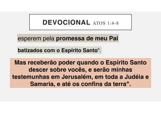 DEVOCIONAL ATOS 1:4-8
esperem pela promessa de meu Pai
batizados com o Espírito Santo".
Mas receberão poder quando o Espírito Santo
descer sobre vocês, e serão minhas
testemunhas em Jerusalém, em toda a Judéia e
Samaria, e até os confins da terra".
 