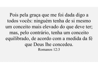 Pois pela graça que me foi dada digo a
todos vocês: ninguém tenha de si mesmo
um conceito mais elevado do que deve ter;
mas, pelo contrário, tenha um conceito
equilibrado, de acordo com a medida da fé
que Deus lhe concedeu.
Romanos 12:3
 