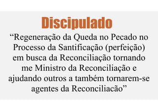 Discipulado
“Regeneração da Queda no Pecado no
Processo da Santificação (perfeição)
em busca da Reconciliação tornando
me Ministro da Reconciliação e
ajudando outros a também tornarem-se
agentes da Reconciliacão”
 